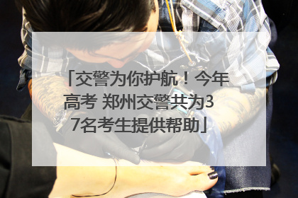 交警为你护航！今年高考 郑州交警共为37名考生提供帮助