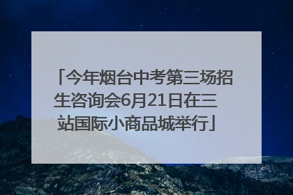 今年烟台中考第三场招生咨询会6月21日在三站国际小商品城举行