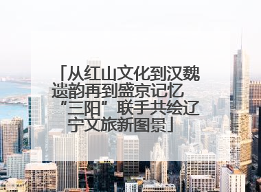 从红山文化到汉魏遗韵再到盛京记忆 “三阳”联手共绘辽宁文旅新图景