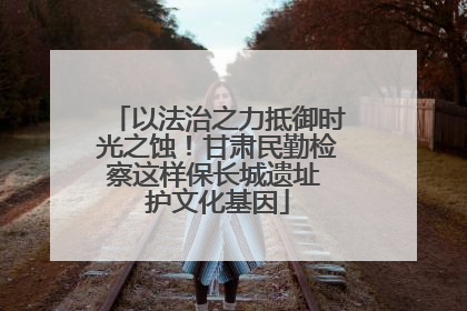 以法治之力抵御时光之蚀！甘肃民勤检察这样保长城遗址 护文化基因
