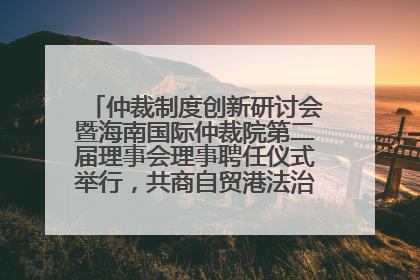 仲裁制度创新研讨会暨海南国际仲裁院第二届理事会理事聘任仪式举行，共商自贸港法治建设新路径