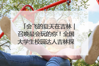 会飞的夏天在吉林｜召唤最会玩的你！全国大学生校园达人吉林探线活动招募中