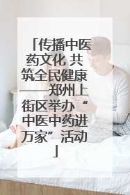 传播中医药文化 共筑全民健康——郑州上街区举办“中医中药进万家”活动