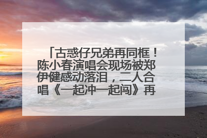 古惑仔兄弟再同框！陈小春演唱会现场被郑伊健感动落泪，二人合唱《一起冲一起闯》再现青春回忆