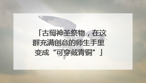 古蜀神圣祭物，在这群充满创意的师生手里变成“可穿戴青铜”