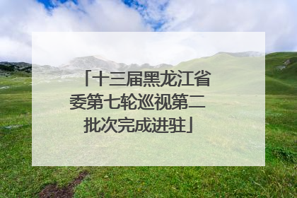 十三届黑龙江省委第七轮巡视第二批次完成进驻