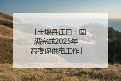 十堰丹江口：圆满完成2025年高考保供电工作
