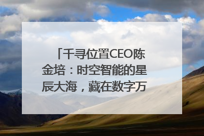 千寻位置CEO陈金培：时空智能的星辰大海，藏在数字万象与人间烟火中