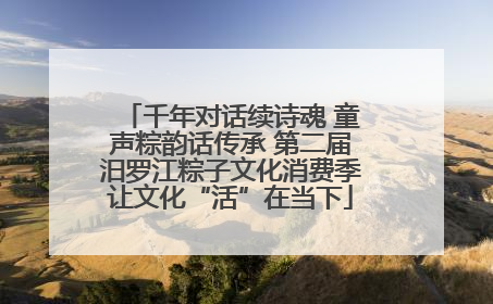 千年对话续诗魂 童声粽韵话传承 第二届汨罗江粽子文化消费季让文化“活”在当下