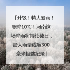 升级！特大暴雨！骤降10℃！河南这场降雨将持续数日，最大雨量或破300毫米极端纪录