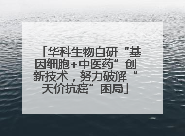 华科生物自研“基因细胞+中医药”创新技术，努力破解“天价抗癌”困局