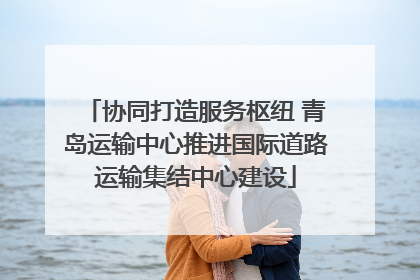 协同打造服务枢纽 青岛运输中心推进国际道路运输集结中心建设