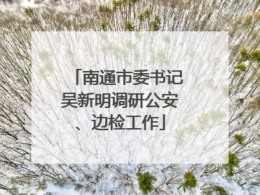 南通市委书记吴新明调研公安、边检工作