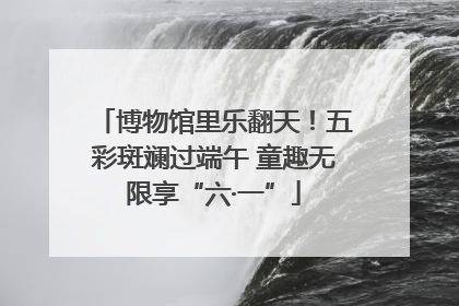 博物馆里乐翻天！五彩斑斓过端午 童趣无限享“六·一”