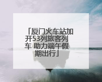 厦门火车站加开53列旅客列车 助力端午假期出行