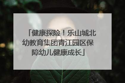 健康探险！乐山城北幼教育集团青江园区保障幼儿健康成长