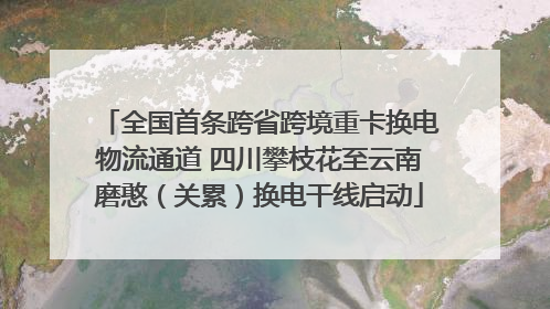 全国首条跨省跨境重卡换电物流通道 四川攀枝花至云南磨憨（关累）换电干线启动