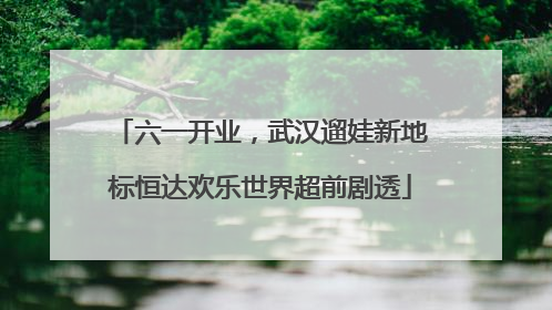六一开业，武汉遛娃新地标恒达欢乐世界超前剧透