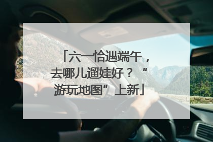六一恰遇端午，去哪儿遛娃好？“游玩地图”上新