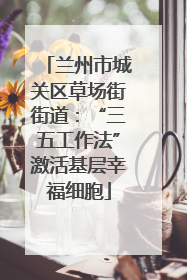 兰州市城关区草场街街道：“三五工作法”激活基层幸福细胞