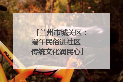 兰州市城关区：端午民俗进社区 传统文化润民心