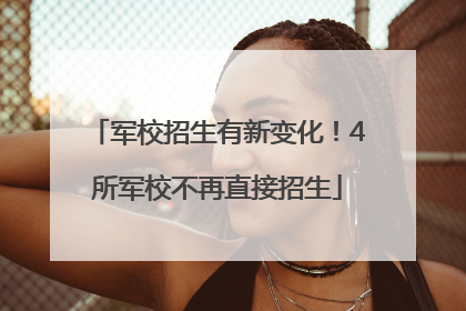 军校招生有新变化！4所军校不再直接招生