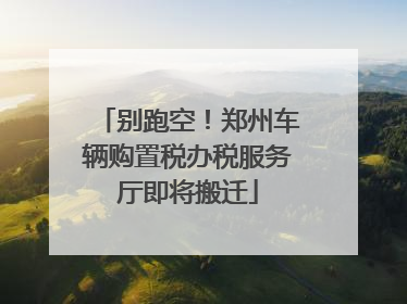 别跑空！郑州车辆购置税办税服务厅即将搬迁