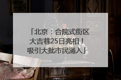 北京：合院式街区大吉巷25日亮相！吸引大批市民涌入