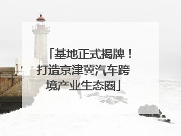基地正式揭牌！打造京津冀汽车跨境产业生态圈