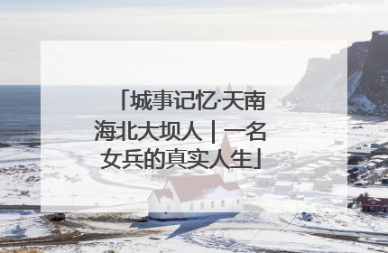城事记忆·天南海北大坝人｜一名女兵的真实人生