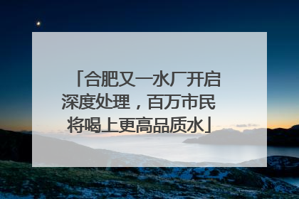 合肥又一水厂开启深度处理，百万市民将喝上更高品质水