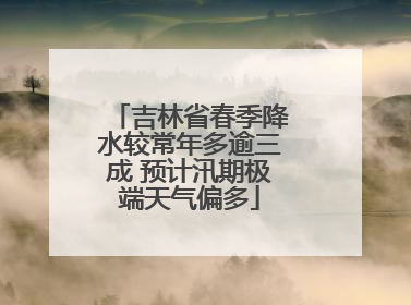 吉林省春季降水较常年多逾三成 预计汛期极端天气偏多