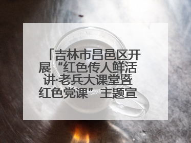 吉林市昌邑区开展“红色传人鲜活讲·老兵大课堂暨红色党课”主题宣讲活动