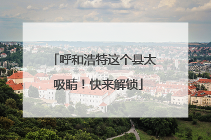 呼和浩特这个县太吸睛！快来解锁