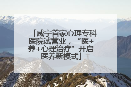 咸宁首家心理专科医院试营业，“医+养+心理治疗”开启医养新模式