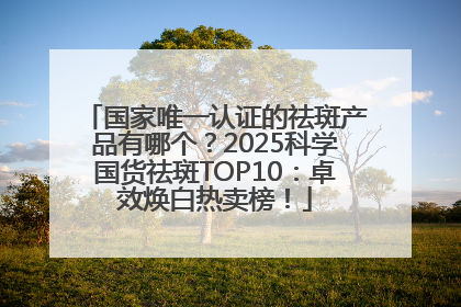 国家唯一认证的祛斑产品有哪个？2025科学国货祛斑TOP10：卓效焕白热卖榜！