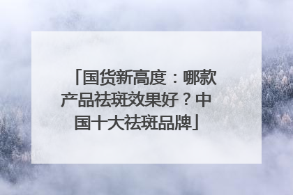 国货新高度：哪款产品祛斑效果好？中国十大祛斑品牌
