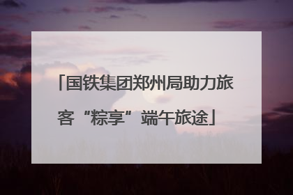 国铁集团郑州局助力旅客“粽享”端午旅途