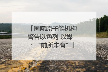 国际原子能机构警告以色列 以媒：“前所未有”