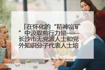在怀化的“精神富矿”中汲取前行力量——长沙市无党派人士和党外知识分子代表人士培训班在怀化圆满举办