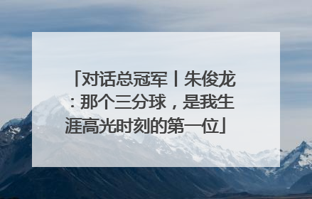 对话总冠军丨朱俊龙：那个三分球，是我生涯高光时刻的第一位