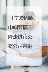 宁夏固原巾帼劳模工匠走进市公交公司宣讲