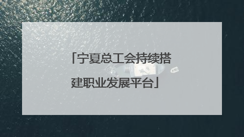 宁夏总工会持续搭建职业发展平台