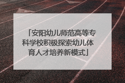 安阳幼儿师范高等专科学校积极探索幼儿体育人才培养新模式