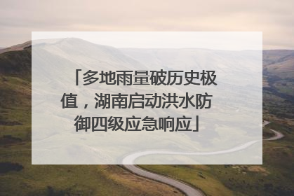 多地雨量破历史极值，湖南启动洪水防御四级应急响应