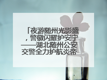 夜游随州光影盛，警徽闪耀护安宁——湖北随州公安交警全力护航炎帝故里寻根节夜游活动侧记