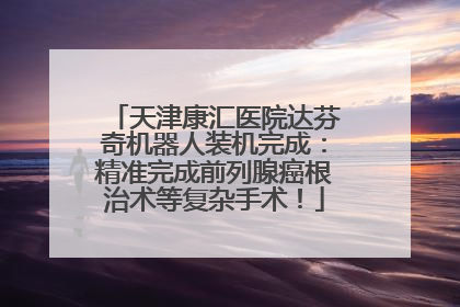 天津康汇医院达芬奇机器人装机完成：精准完成前列腺癌根治术等复杂手术！