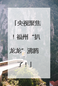 央视聚焦！福州“扒龙龙”沸腾了！