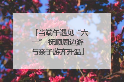 当端午遇见“六一” 抚顺周边游与亲子游齐升温