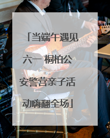 当端午遇见六一 桐柏公安警营亲子活动嗨翻全场